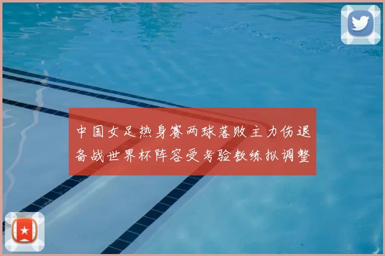 中国女足热身赛两球落败主力伤退备战世界杯阵容受考验教练拟调整首发