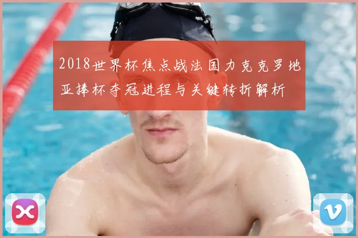 2018世界杯焦点战法国力克克罗地亚捧杯夺冠进程与关键转折解析