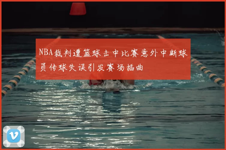 NBA裁判遭篮球击中比赛意外中断球员传球失误引发赛场插曲