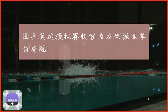 国乒奥运模拟赛收官马龙樊振东单打夺冠
