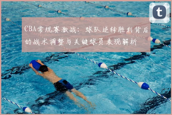 CBA常规赛激战：球队逆转胜利背后的战术调整与关键球员表现解析